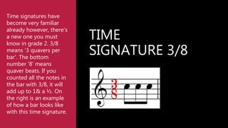 TIME
SIGNATURE 3/8
Time signatures have
become very familiar
already however, there's
a new one you must
know in grade 2. 3/8
means '3 quavers per
bar'. The bottom
number '8' means
quaver beats. If you
counted all the notes in
the bar with 3/8, it will
add up to 1& a ½. On
the right is an example
of how a bar looks like
with this time signature.
 