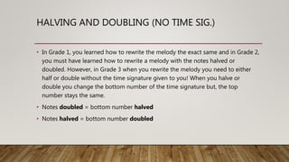 HALVING AND DOUBLING (NO TIME SIG.)
• In Grade 1, you learned how to rewrite the melody the exact same and in Grade 2,
you must have learned how to rewrite a melody with the notes halved or
doubled. However, in Grade 3 when you rewrite the melody you need to either
half or double without the time signature given to you! When you halve or
double you change the bottom number of the time signature but, the top
number stays the same.
• Notes doubled = bottom number halved
• Notes halved = bottom number doubled
 