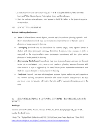 11. Summarize what has been learned using the K-W-L chart (What I know, What I want to
        know and What I learned about Nationalistic Songs and Love Songs).
    12. Have the students relate what they have written in the K-W-L chart to the Synthesis segment
        of the module.

VIII    SUMMATIVE ASSESSMENT

Rubrics for Group Performance

       Basic –Unfocused tone, erratic rhythm, unstable pitch, inconsistent phrasing, dynamics and
        shows minimal awareness of style and context; movement irrelevant to the lyrics and/or
        elements of music present in the song.
       Developing: Focused tone but inconsistent in extreme ranges, some repeated errors in
        rhythm and pitch, consistent phrasing, discernible dynamics, some nuances in style as
        suggested by the score/teacher.; some movements inconsistent with the lyrics and/or
        elements of music present in the song.
       Approaching Proficiency: Focused and clear tone in normal ranges, accurate rhythm and
        secure pitch with isolated errors, accurate and consistent phrasing, accurate dynamics, with
        some nuances in style as suggested by the score/teacher; some movements inconsistent with
        the lyrics and/or elements of music present in the song.
       Proficient: Focused, clear tone all throughout, accurate rhythm and secure pitch, consistent
        and sensitive phrasing and obvious dynamics, with creative nuances in response to the style
        and music score; movements relevant to the lyrics and/or elements of music present in the
        song




IX   RESOURCES: READING & LISTENING MATERIALS – REFERENCES/LINKS IN
WEBSITE

Readings:

Epistola, Ernesto V. (1996) Nicanor Abelardo, the Man, the Artist: A Biography (1st ed., pp. 50-52).
Manila: Rex Book Store.

Himig: The Filipino Music Collection of FHL. (2012) Ernani Joson Cuenco. Retrieved 7 June 2012.
http://www.himig.com.ph/people/14-ernani-joson-cuenco?composer=true.
 