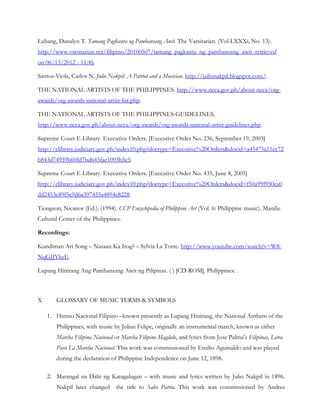 Lubang, Danalyn T. Tamang Pagkanta ng Pambansang Awit. The Varsitarian. (Vol LXXXi, No. 13).
http://www.varsitarian.net/filipino/20100507/tamang_pagkanta_ng_pambansang_awit. retrieved
on 06/13/2012 - 11:46.

Santos-Viola, Carlos N. Julio Nakpil: A Patriot and a Musician. http://julionakpil.blogspot.com/.

THE NATIONAL ARTISTS OF THE PHILIPPINES. http://www.ncca.gov.ph/about-ncca/org-
awards/org-awards-national-artist-list.php.

THE NATIONAL ARTISTS OF THE PHILIPPINES GUIDELINES.
http://www.ncca.gov.ph/about-ncca/org-awards/org-awards-national-artist-guidelines.php.

Supreme Court E-Library. Executive Orders. [Executive Order No. 236, September 19, 2003]
http://elibrary.judiciary.gov.ph/index10.php?doctype=Executive%20Orders&docid=a45475a11ec72
b843d74959b60fd7bd645fae1093b5c5.

Supreme Court E-Library. Executive Orders. [Executive Order No. 435, June 8, 2005]
http://elibrary.judiciary.gov.ph/index10.php?doctype=Executive%20Orders&docid=f50a99f950ea0
dd2453e89f5c9d6a397455a4894e8228.

Tiongson, Nicanor (Ed.). (1994). CCP Encyclopedia of Philippine Art (Vol. 6: Philippine music). Manila:
Cultural Center of the Philippines.

Recordings:

Kundiman Art Song – Nasaan Ka Irog? – Sylvia La Torre. http://www.youtube.com/watch?v=W8-
NqGJJYkeE.

Lupang Hinirang Ang Pambansang Awit ng Pilipinas. ( ) [CD-ROM]. Philippines: .



X      GLOSSARY OF MUSIC TERMS & SYMBOLS

    1. Himno Nacional Filipino –known presently as Lupang Hinirang, the National Anthem of the
       Philippines, with music by Julian Felipe, originally an instrumental march, known as either
       Marcha Filipina Nacional or Marcha Filipino Magdalo, and lyrics from Jose Palma’s Filipinas, Letra
       Para La Marcha Nacional. This work was commissioned by Emilio Aguinaldo and was played
       during the declaration of Philippine Independence on June 12, 1898.

    2. Marangal na Dalit ng Katagalugan – with music and lyrics written by Julio Nakpil in 1896.
       Nakpil later changed      the title to Salve Patria. This work was commissioned by Andres
 