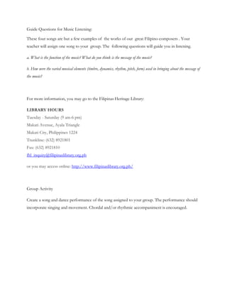 Guide Questions for Music Listening:

These four songs are but a few examples of the works of our great Filipino composers . Your
teacher will assign one song to your group. The following questions will guide you in listening.

a. What is the function of the music? What do you think is the message of the music?

b. How were the varied musical elements (timbre, dynamics, rhythm, pitch, form) used in bringing about the message of
the music?




For more information, you may go to the Filipinas Heritage Library:

LIBRARY HOURS
Tuesday - Saturday (9 am-6 pm)
Makati Avenue, Ayala Triangle
Makati City, Philippines 1224
Trunkline: (632) 8921801
Fax: (632) 8921810
fhl_inquiry@filipinaslibrary.org.ph

or you may access online: http://www.filipinaslibrary.org.ph/




Group Activity

Create a song and dance performance of the song assigned to your group. The performance should
incorporate singing and movement. Chordal and/or rhythmic accompaniment is encouraged.
 