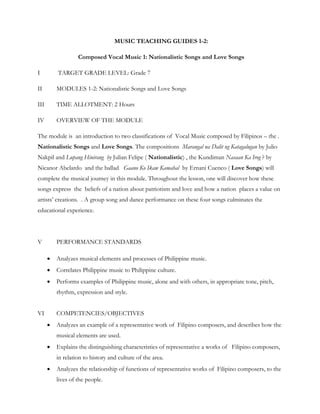 MUSIC TEACHING GUIDES 1-2:

                   Composed Vocal Music 1: Nationalistic Songs and Love Songs

I         TARGET GRADE LEVEL: Grade 7

II        MODULES 1-2: Nationalistic Songs and Love Songs

III       TIME ALLOTMENT: 2 Hours

IV        OVERVIEW OF THE MODULE

The module is an introduction to two classifications of Vocal Music composed by Filipinos – the .
Nationalistic Songs and Love Songs. The compositions Marangal na Dalit ng Katagalugan by Julio
Nakpil and Lupang Hinirang by Julian Felipe ( Nationalistic) , the Kundiman Nasaan Ka Irog ? by
Nicanor Abelardo and the ballad Gaano Ko Ikaw Kamahal by Ernani Cuenco ( Love Songs) will
complete the musical journey in this module. Throughout the lesson, one will discover how these
songs express the beliefs of a nation about patriotism and love and how a nation places a value on
artists’ creations. . A group song and dance performance on these four songs culminates the
educational experience.




V         PERFORMANCE STANDARDS

         Analyzes musical elements and processes of Philippine music.
         Correlates Philippine music to Philippine culture.
         Performs examples of Philippine music, alone and with others, in appropriate tone, pitch,
          rhythm, expression and style.


VI        COMPETENCIES/OBJECTIVES
         Analyzes an example of a representative work of Filipino composers, and describes how the
          musical elements are used.
         Explains the distinguishing characteristics of representative a works of Filipino composers,
          in relation to history and culture of the area.
         Analyzes the relationship of functions of representative works of Filipino composers, to the
          lives of the people.
 