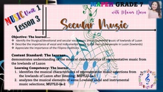 MAPEH GRADE 7
Objective: The learner….
❖ Identify the liturgical/devotional and secular vocal music and instrumental music of lowlands of Luzon
❖ Describe the importance of vocal and instrumental music to the lives of the people in Luzon (lowlands)
❖ Appreciate the importance of the Filipino traditions
Content Standard: The Learner…
demonstrates understanding of the musical characteristics of representative music from
the lowlands of Luzon
Learning Competency: The learner . . .
1. identifies the musical characteristics of representative music selections from
the lowlands of Luzon after listening; MU7LU-Ia-1
2. analyzes the musical elements of some Lowland vocal and instrumental
music selections; MU7LU-Ia-2
 