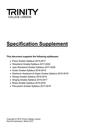 Specification Supplement
This document supports the following syllabuses:
 Piano Grades Syllabus 2015-2017
 Woodwind Grades Syllabus 2017-2020
 Jazz Woodwind Grades Syllabus 2017-2020
 Guitar Grades Syllabus 2016-2019
 Electronic Keyboard & Organ Grades Syllabus 2015-2018
 Strings Grades Syllabus 2016-2019
 Singing Grades Syllabus 2015-2017
 Brass Grades Syllabus 2015-2018
 Percussion Grades Syllabus 2017-2019
Copyright © 2016 Trinity College London
Second impression, March 2017
 