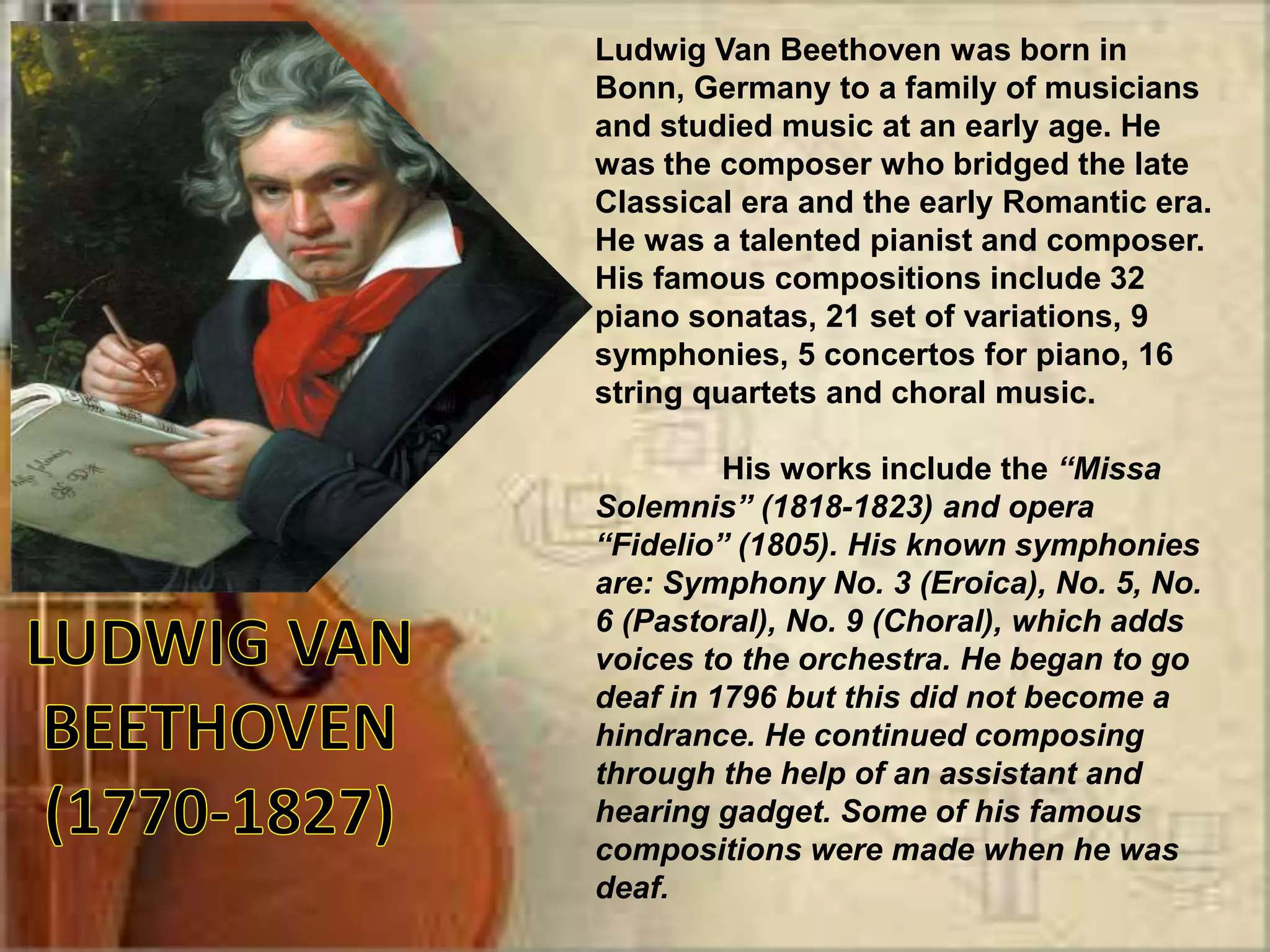 Ludwig Van Beethoven was born in
Bonn, Germany to a family of musicians
and studied music at an early age. He
was the composer who bridged the late
Classical era and the early Romantic era.
He was a talented pianist and composer.
His famous compositions include 32
piano sonatas, 21 set of variations, 9
symphonies, 5 concertos for piano, 16
string quartets and choral music.
His works include the “Missa
Solemnis” (1818-1823) and opera
“Fidelio” (1805). His known symphonies
are: Symphony No. 3 (Eroica), No. 5, No.
6 (Pastoral), No. 9 (Choral), which adds
voices to the orchestra. He began to go
deaf in 1796 but this did not become a
hindrance. He continued composing
through the help of an assistant and
hearing gadget. Some of his famous
compositions were made when he was
deaf.
 