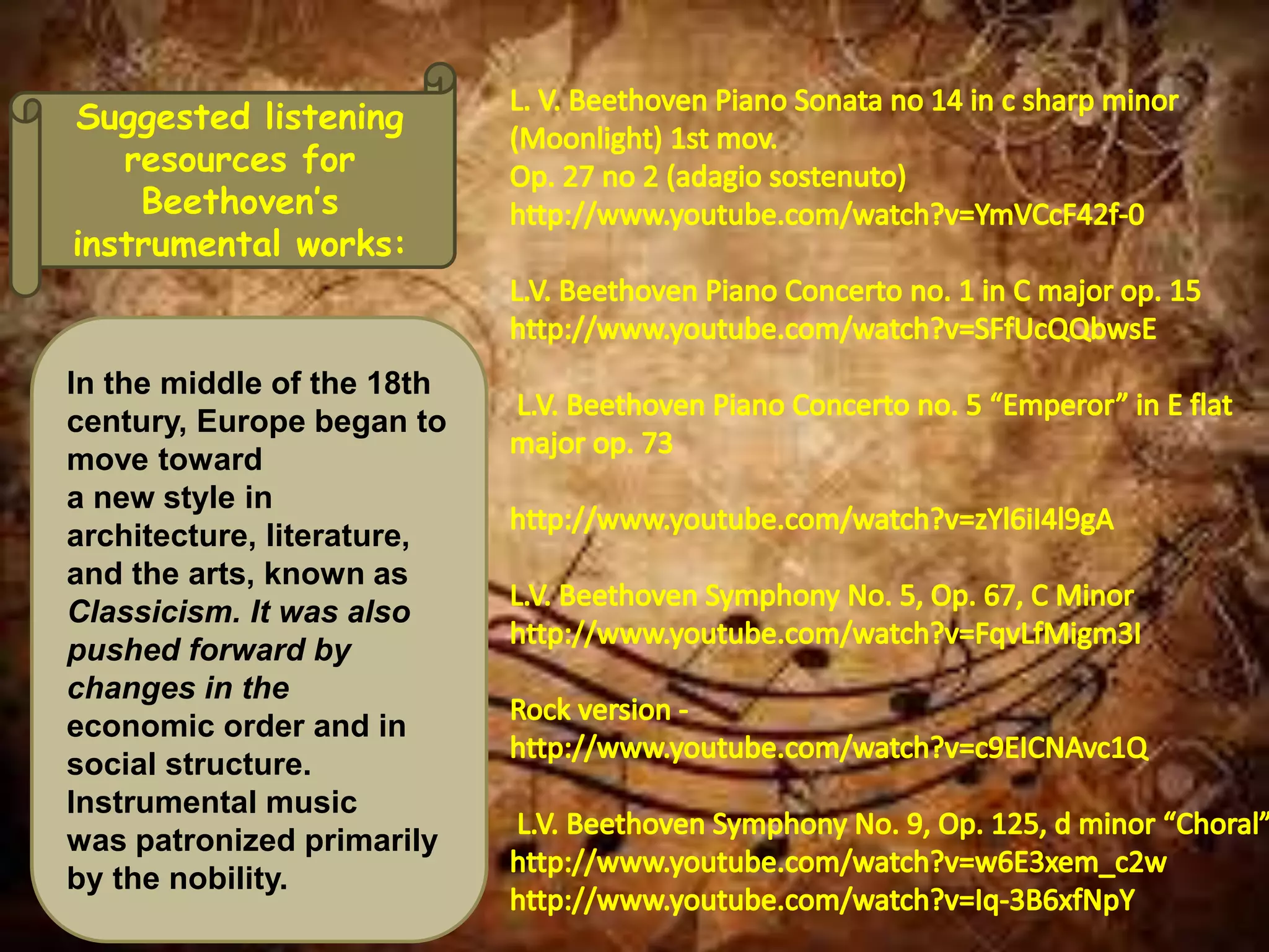 Suggested listening
resources for
Beethoven’s
instrumental works:
In the middle of the 18th
century, Europe began to
move toward
a new style in
architecture, literature,
and the arts, known as
Classicism. It was also
pushed forward by
changes in the
economic order and in
social structure.
Instrumental music
was patronized primarily
by the nobility.
 