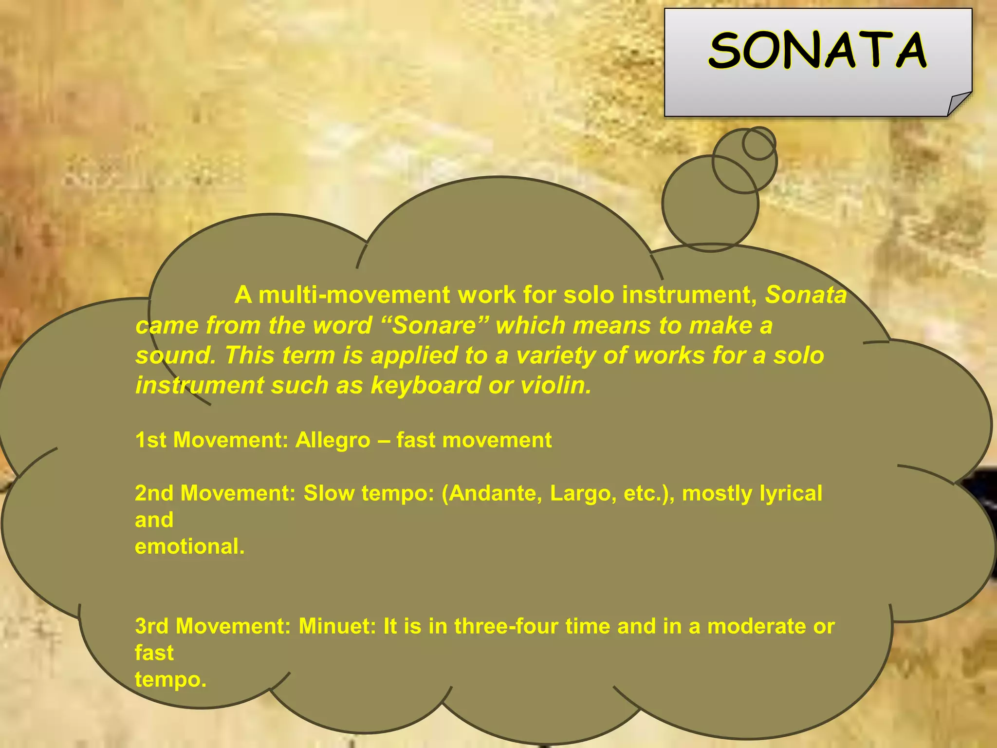 A multi-movement work for solo instrument, Sonata
came from the word “Sonare” which means to make a
sound. This term is applied to a variety of works for a solo
instrument such as keyboard or violin.
1st Movement: Allegro – fast movement
2nd Movement: Slow tempo: (Andante, Largo, etc.), mostly lyrical
and
emotional.
3rd Movement: Minuet: It is in three-four time and in a moderate or
fast
tempo.
 