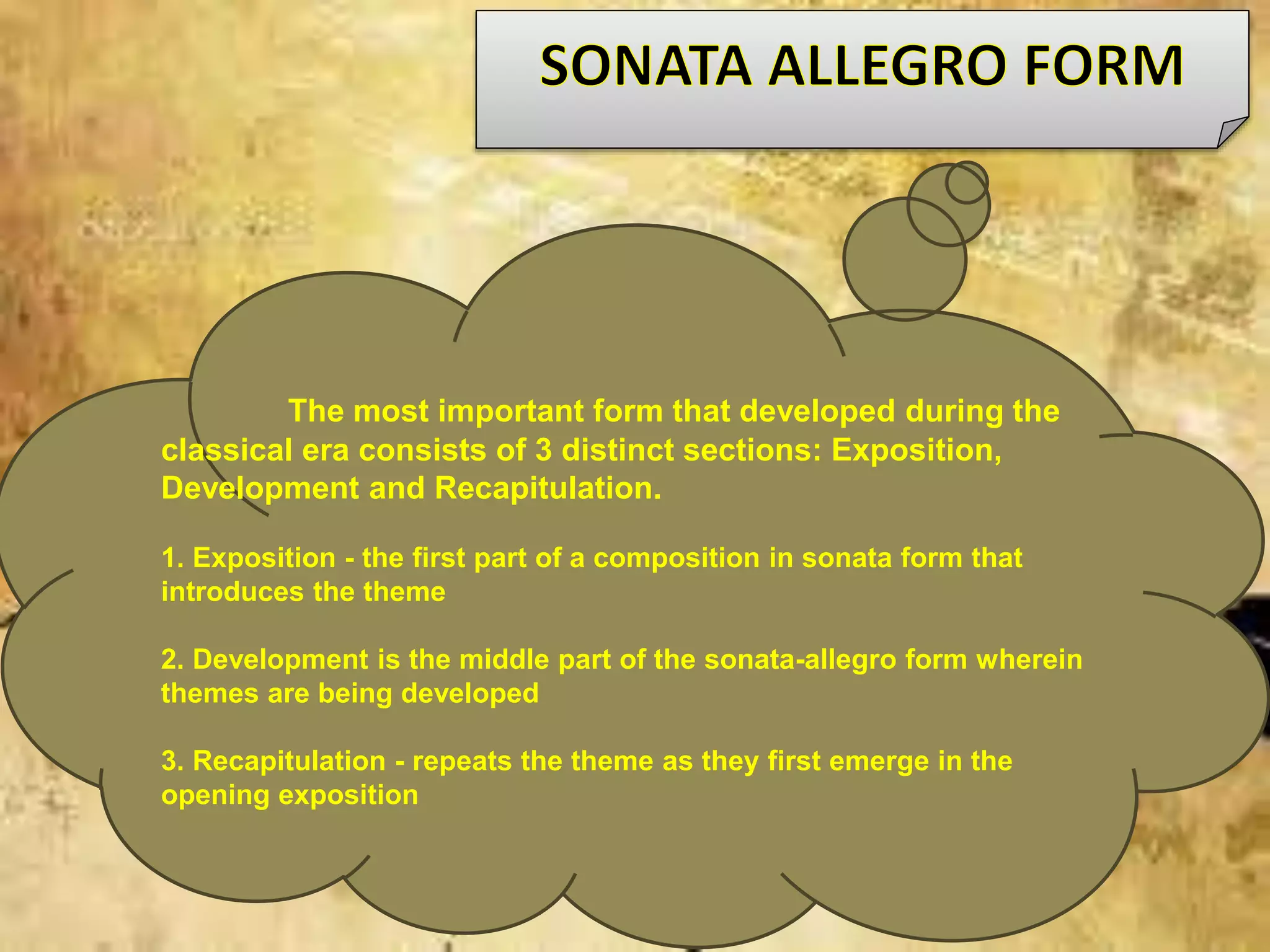 The most important form that developed during the
classical era consists of 3 distinct sections: Exposition,
Development and Recapitulation.
1. Exposition - the first part of a composition in sonata form that
introduces the theme
2. Development is the middle part of the sonata-allegro form wherein
themes are being developed
3. Recapitulation - repeats the theme as they first emerge in the
opening exposition
 