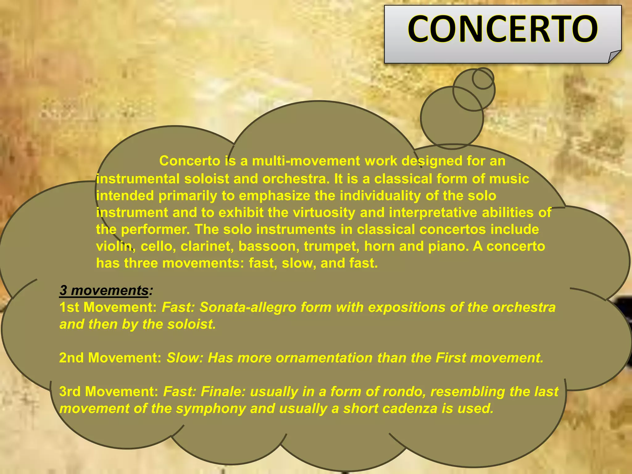 3 movements:
1st Movement: Fast: Sonata-allegro form with expositions of the orchestra
and then by the soloist.
2nd Movement: Slow: Has more ornamentation than the First movement.
3rd Movement: Fast: Finale: usually in a form of rondo, resembling the last
movement of the symphony and usually a short cadenza is used.
Concerto is a multi-movement work designed for an
instrumental soloist and orchestra. It is a classical form of music
intended primarily to emphasize the individuality of the solo
instrument and to exhibit the virtuosity and interpretative abilities of
the performer. The solo instruments in classical concertos include
violin, cello, clarinet, bassoon, trumpet, horn and piano. A concerto
has three movements: fast, slow, and fast.
 