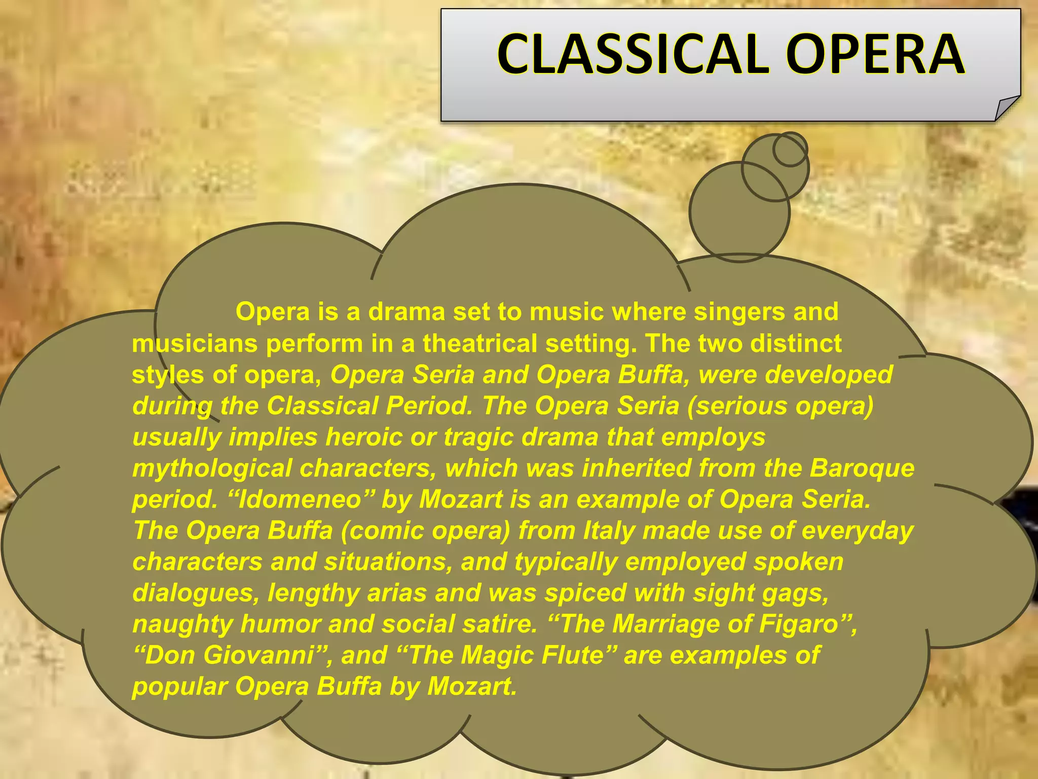 Opera is a drama set to music where singers and
musicians perform in a theatrical setting. The two distinct
styles of opera, Opera Seria and Opera Buffa, were developed
during the Classical Period. The Opera Seria (serious opera)
usually implies heroic or tragic drama that employs
mythological characters, which was inherited from the Baroque
period. “Idomeneo” by Mozart is an example of Opera Seria.
The Opera Buffa (comic opera) from Italy made use of everyday
characters and situations, and typically employed spoken
dialogues, lengthy arias and was spiced with sight gags,
naughty humor and social satire. “The Marriage of Figaro”,
“Don Giovanni”, and “The Magic Flute” are examples of
popular Opera Buffa by Mozart.
 