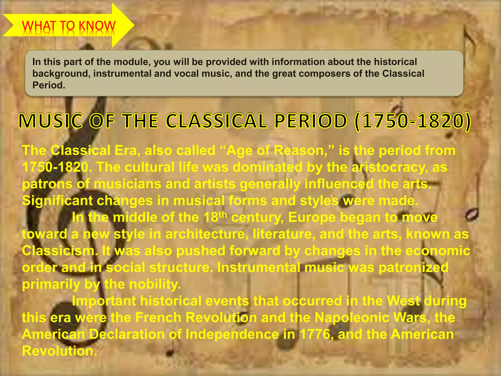 WHAT TO KNOW
In this part of the module, you will be provided with information about the historical
background, instrumental and vocal music, and the great composers of the Classical
Period.
The Classical Era, also called “Age of Reason,” is the period from
1750-1820. The cultural life was dominated by the aristocracy, as
patrons of musicians and artists generally influenced the arts.
Significant changes in musical forms and styles were made.
In the middle of the 18th century, Europe began to move
toward a new style in architecture, literature, and the arts, known as
Classicism. It was also pushed forward by changes in the economic
order and in social structure. Instrumental music was patronized
primarily by the nobility.
Important historical events that occurred in the West during
this era were the French Revolution and the Napoleonic Wars, the
American Declaration of Independence in 1776, and the American
Revolution.
 