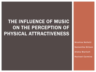 THE INFLUENCE OF MUSIC
   ON THE PERCEPTION OF
PHYSICAL ATTRACTIVENESS
                          N i c o lina N o l l et t i

                          Sa m a n t ha St i l s on

                          A l i sha Wa r t l uf t

                          R a c h a el C a rm i n e
 
