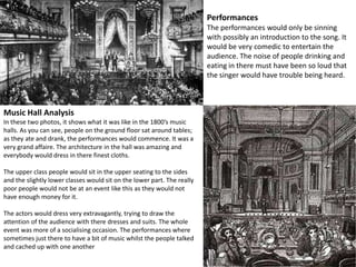 Performances The performances would only be sinning with possibly an introduction to the song. It would be very comedic to entertain the audience. The noise of people drinking and eating in there must have been so loud that the singer would have trouble being heard. Music Hall Analysis In these two photos, it shows what it was like in the 1800’s music halls. As you can see, people on the ground floor sat around tables; as they ate and drank, the performances would commence. It was a very grand affaire. The architecture in the hall was amazing and everybody would dress in there finest cloths. The upper class people would sit in the upper seating to the sides and the slightly lower classes would sit on the lower part. The really poor people would not be at an event like this as they would not have enough money for it. The actors would dress very extravagantly, trying to draw the attention of the audience with there dresses and suits. The whole event was more of a socialising occasion. The performances where sometimes just there to have a bit of music whilst the people talked and cached up with one another 