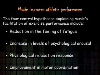 Music improves athletic performance
The four central hypotheses explaining music's
facilitation of exercise performance include:

 • Reduction in the feeling of fatigue

 • Increase in levels of psychological arousal

 • Physiological relaxation response

 • Improvement in motor coordination
 