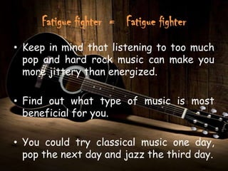 Fatigue fighter = Fatigue fighter
• Keep in mind that listening to too much
  pop and hard rock music can make you
  more jittery than energized.

• Find out what type of music is most
  beneficial for you.

• You could try classical music one day,
  pop the next day and jazz the third day.
 