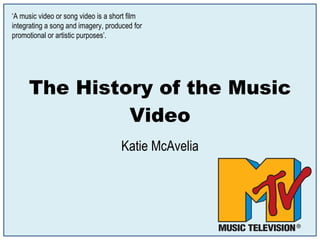 The History of the Music Video Katie McAvelia ‘ A music video or song video is a short film integrating a song and imagery, produced for promotional or artistic purposes’. 