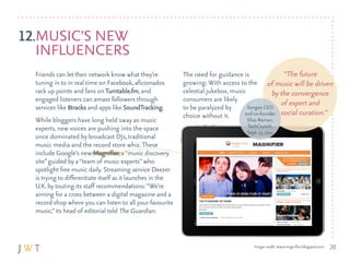 12.MuSIc’S NEW
   INfluENcErS
  friends can let their network know what they’re           The need for guidance is                “The future
  tuning in to in real time on facebook, aficionados        growing: With access to the of music will be driven
  rack up points and fans on Turntable.fm, and              celestial jukebox, music            by the convergence
  engaged listeners can amass followers through             consumers are likely
  services like 8tracks and apps like SoundTracking.        to be paralyzed by       Songza cEO
                                                                                                   of expert and
                                                            choice without it.      and co-founder social curation.”
  While bloggers have long held sway as music                                        Elias roman,
  experts, new voices are pushing into the space                                   Techcrunch,
                                                                                   Sept. 13, 2011
  once dominated by broadcast dJs, traditional
  music media and the record store whiz. These
  include Google’s new Magnifier, a “music discovery
  site” guided by a “team of music experts” who
  spotlight free music daily. Streaming service deezer
  is trying to differentiate itself as it launches in the
  u.k. by touting its staff recommendations: “We’re
  aiming for a cross between a digital magazine and a
  record shop where you can listen to all your favourite
  music,” its head of editorial told The Guardian.



                                                                                      Image credit: www.magnifier.blogspot.com   20
 