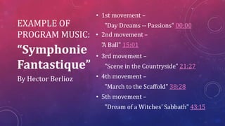 • 1st movement –
"Day Dreams -- Passions" 00:00
• 2nd movement –
"
A Ball" 15:01
• 3rd movement –
"Scene in the Countryside" 21:27
• 4th movement –
"March to the Scaffold" 38:28
• 5th movement –
"Dream of a Witches' Sabbath" 43:15
EXAMPLE OF
PROGRAM MUSIC:
“Symphonie
Fantastique”
By Hector Berlioz
 