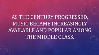 AS THE CENTURY PROGRESSED,
MUSIC BECAME INCREASINGLY
AVAILABLE AND POPULAR AMONG
THE MIDDLE CLASS.
 