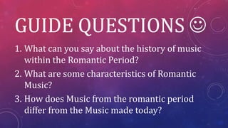 GUIDE QUESTIONS 
1. What can you say about the history of music
within the Romantic Period?
2. What are some characteristics of Romantic
Music?
3. How does Music from the romantic period
differ from the Music made today?
 