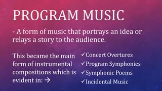 PROGRAM MUSIC
- A form of music that portrays an idea or
relays a story to the audience.
Concert Overtures
Program Symphonies
Symphonic Poems
Incidental Music
This became the main
form of instrumental
compositions which is
evident in: 
 