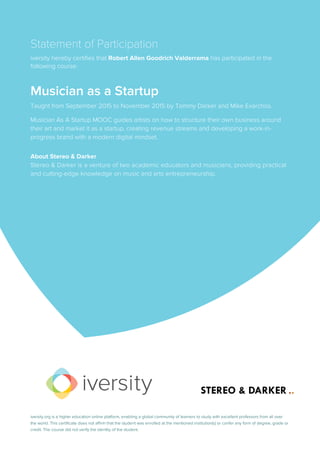 Statement of Participation
iversity hereby certifies that Robert Allen Goodrich Valderrama has participated in the
following course:
Musician as a Startup
Taught from September 2015 to November 2015 by Tommy Darker and Mike Exarchos.
Musician As A Startup MOOC guides artists on how to structure their own business around
their art and market it as a startup, creating revenue streams and developing a work-in-
progress brand with a modern digital mindset.
About Stereo & Darker
Stereo & Darker is a venture of two academic educators and musicians, providing practical
and cutting-edge knowledge on music and arts entrepreneurship.
iversity.org is a higher education online platform, enabling a global community of learners to study with excellent professors from all over
the world. This certificate does not affirm that the student was enrolled at the mentioned institution(s) or confer any form of degree, grade or
credit. The course did not verify the identity of the student.
 