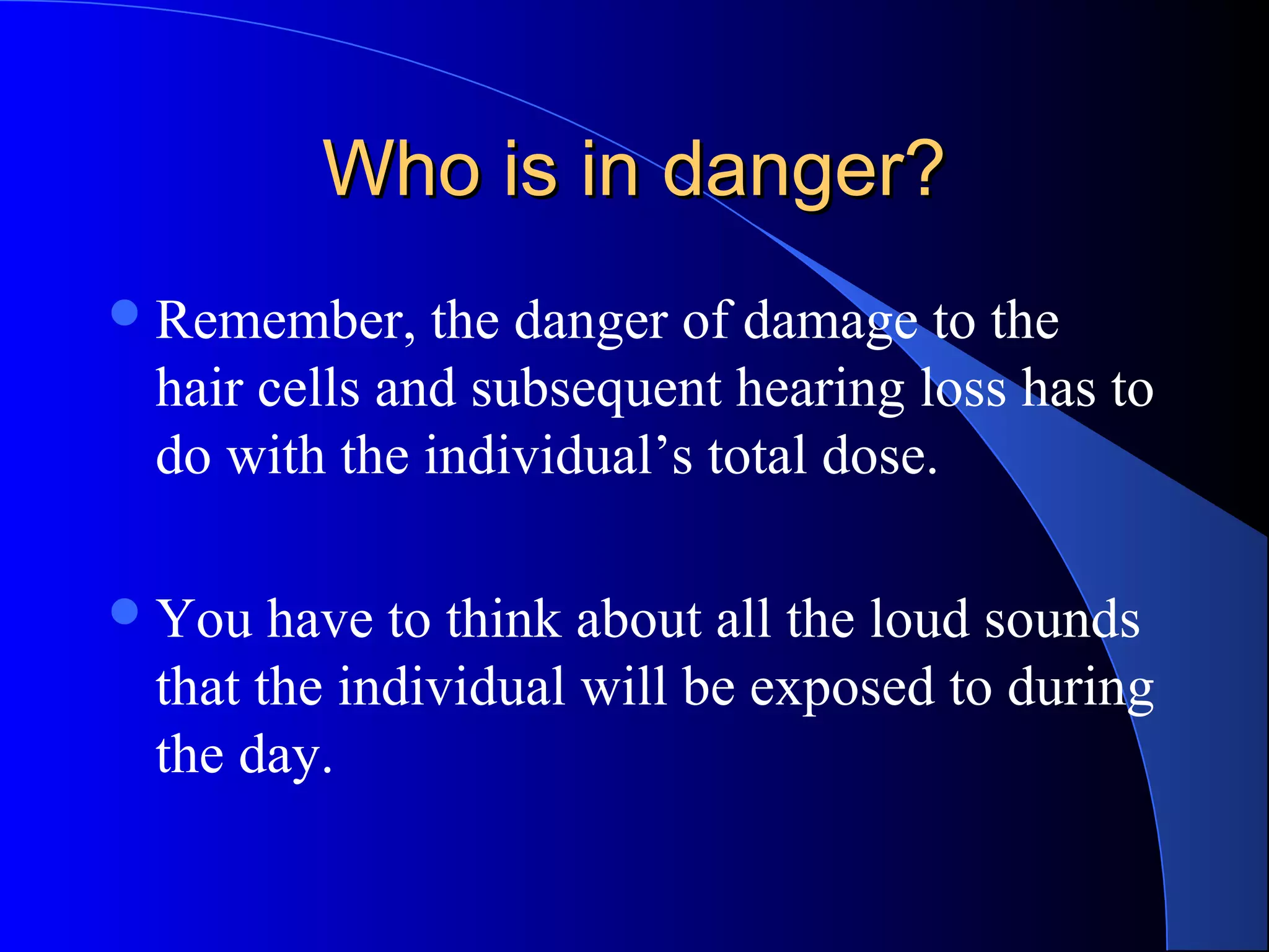 Who is in danger?Who is in danger?
Remember, the danger of damage to the
hair cells and subsequent hearing loss has to
do with the individual’s total dose.
You have to think about all the loud sounds
that the individual will be exposed to during
the day.
 