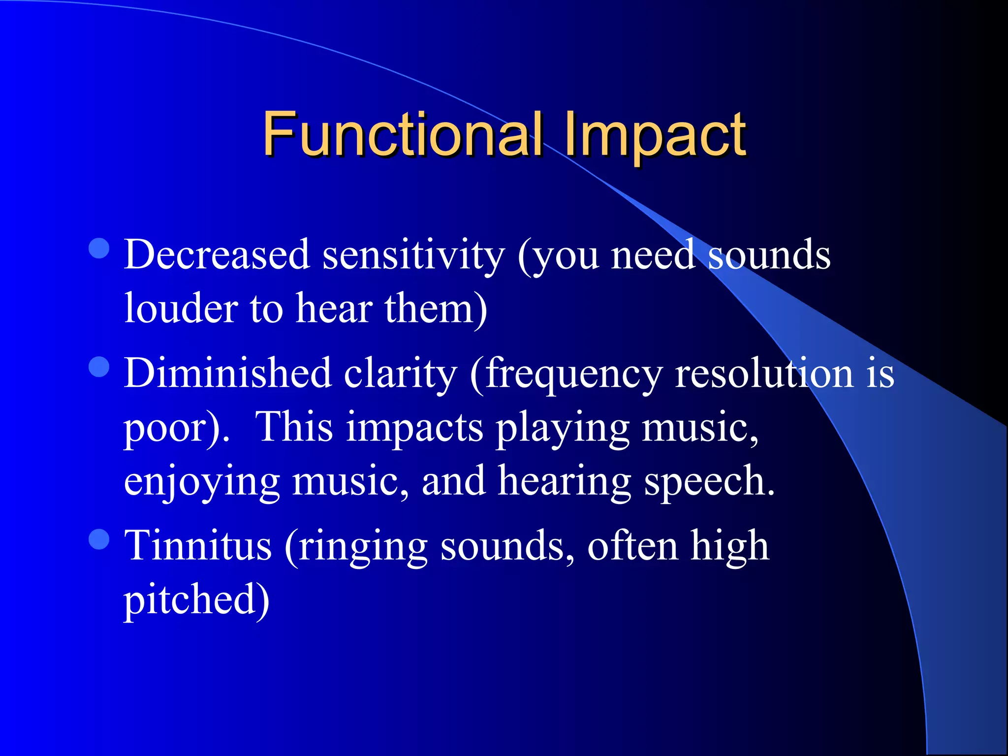 Functional ImpactFunctional Impact
Decreased sensitivity (you need sounds
louder to hear them)
Diminished clarity (frequency resolution is
poor). This impacts playing music,
enjoying music, and hearing speech.
Tinnitus (ringing sounds, often high
pitched)
 