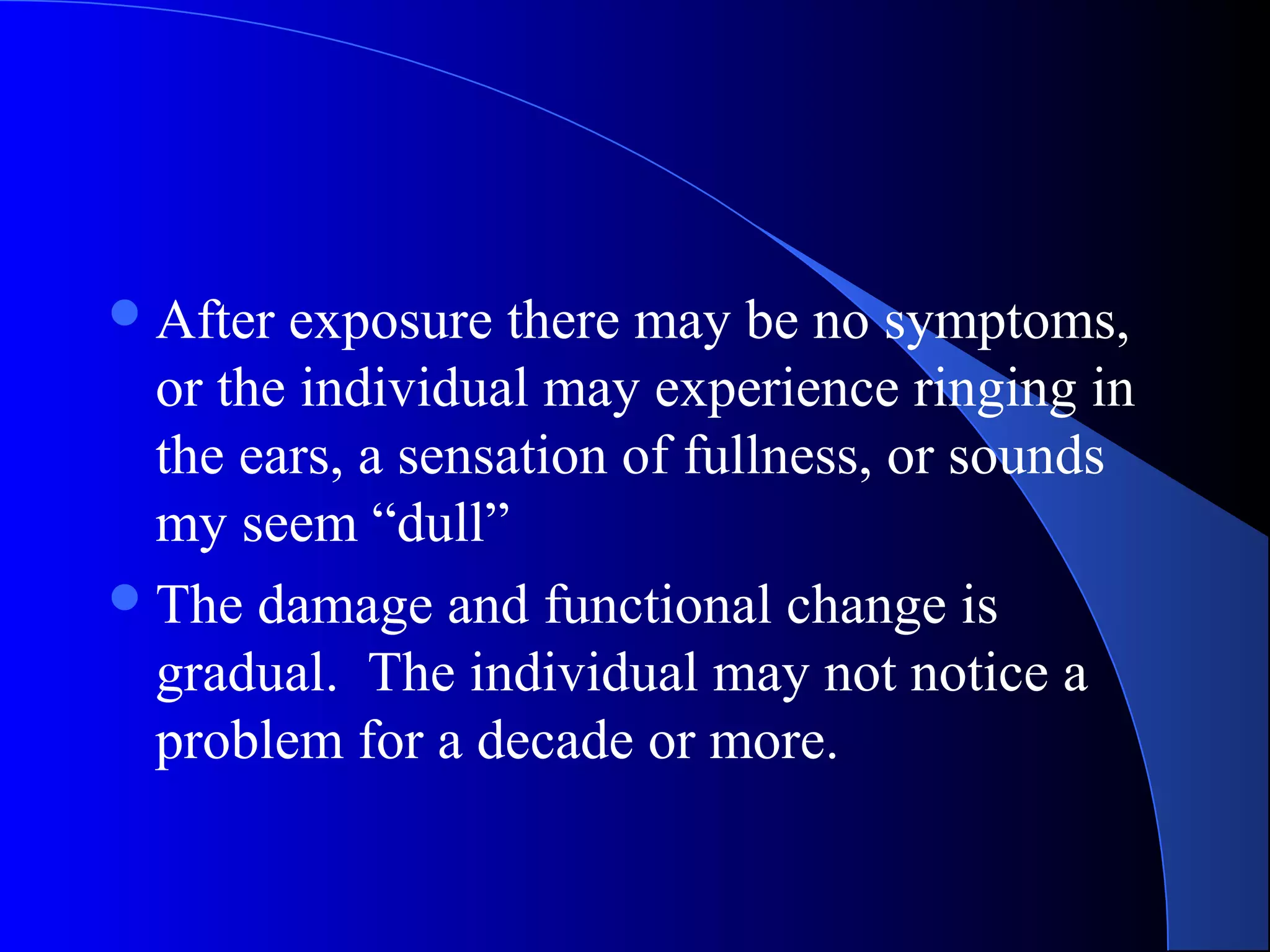 After exposure there may be no symptoms,
or the individual may experience ringing in
the ears, a sensation of fullness, or sounds
my seem “dull”
The damage and functional change is
gradual. The individual may not notice a
problem for a decade or more.
 