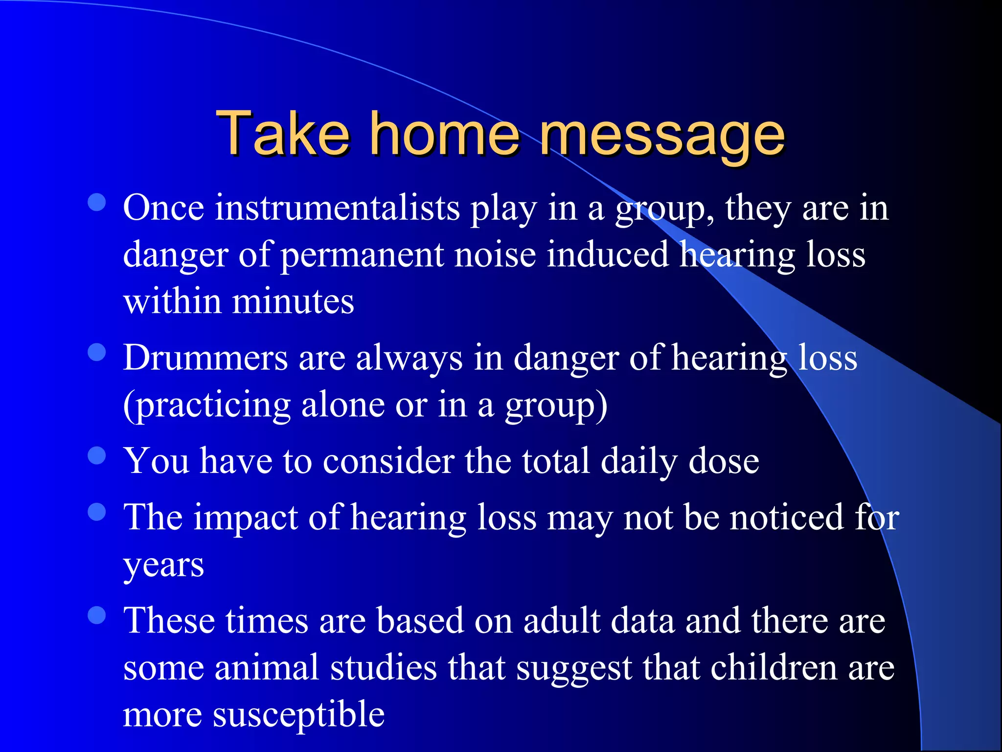 Take home messageTake home message
 Once instrumentalists play in a group, they are in
danger of permanent noise induced hearing loss
within minutes
 Drummers are always in danger of hearing loss
(practicing alone or in a group)
 You have to consider the total daily dose
 The impact of hearing loss may not be noticed for
years
 These times are based on adult data and there are
some animal studies that suggest that children are
more susceptible
 