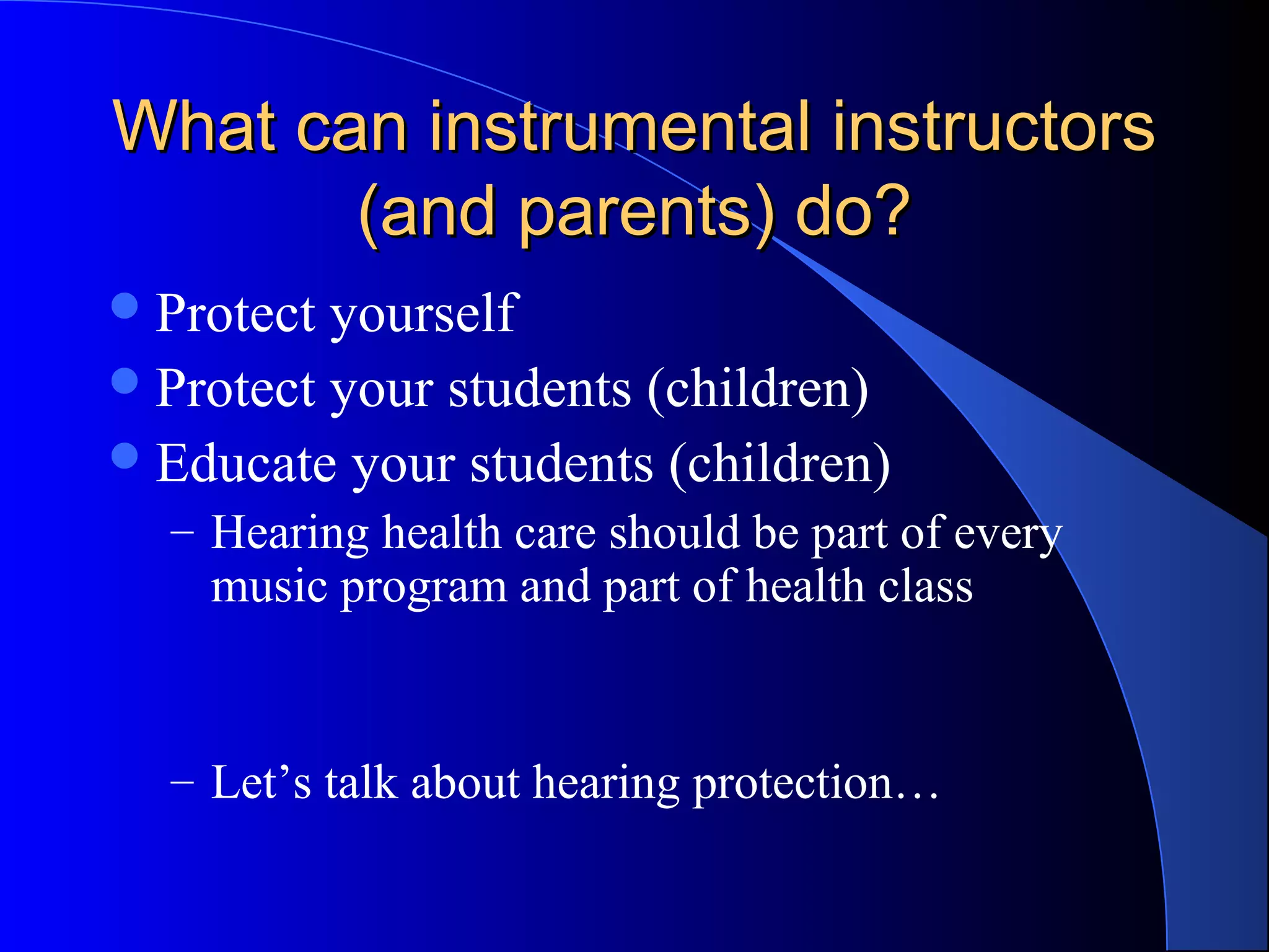 What can instrumental instructorsWhat can instrumental instructors
(and parents) do?(and parents) do?
Protect yourself
Protect your students (children)
Educate your students (children)
– Hearing health care should be part of every
music program and part of health class
– Let’s talk about hearing protection…
 