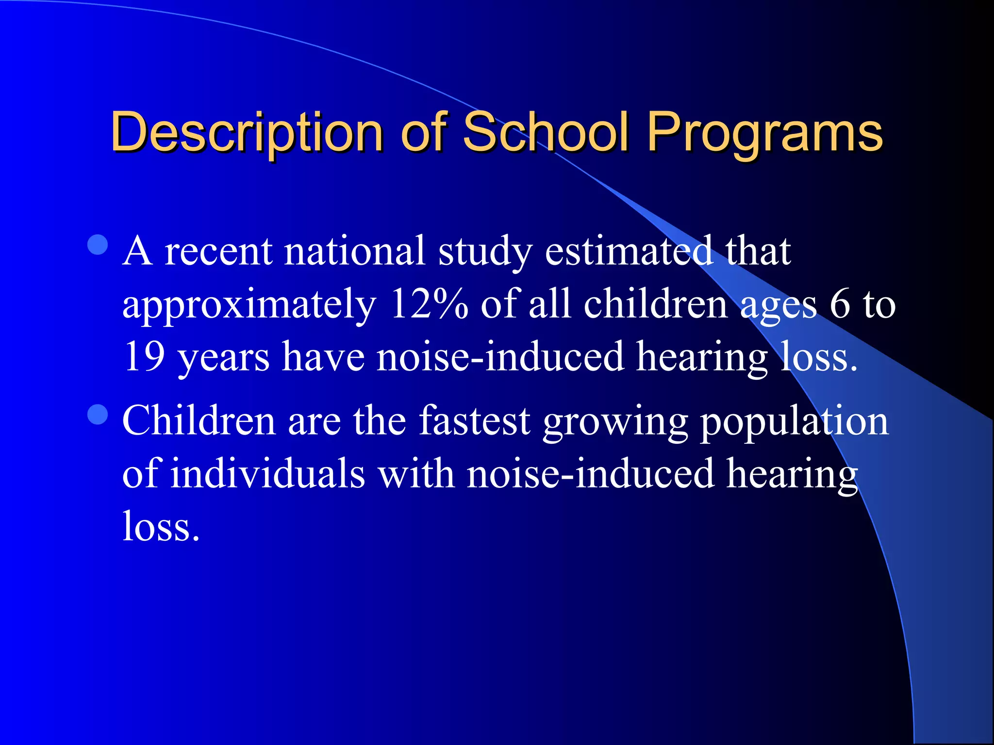 Description of School ProgramsDescription of School Programs
A recent national study estimated that
approximately 12% of all children ages 6 to
19 years have noise-induced hearing loss.
Children are the fastest growing population
of individuals with noise-induced hearing
loss.
 