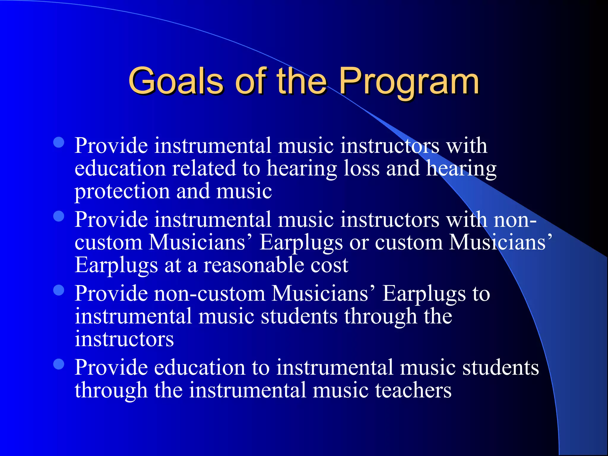 Goals of the ProgramGoals of the Program
 Provide instrumental music instructors with
education related to hearing loss and hearing
protection and music
 Provide instrumental music instructors with non-
custom Musicians’ Earplugs or custom Musicians’
Earplugs at a reasonable cost
 Provide non-custom Musicians’ Earplugs to
instrumental music students through the
instructors
 Provide education to instrumental music students
through the instrumental music teachers
 