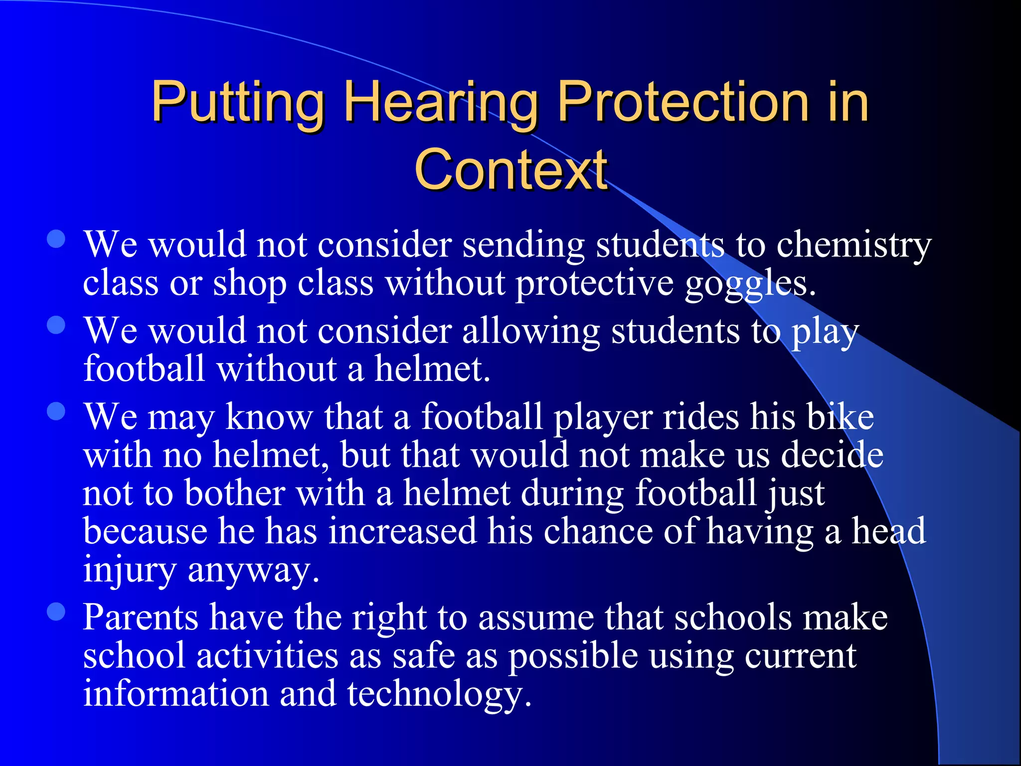 Putting Hearing Protection inPutting Hearing Protection in
ContextContext
 We would not consider sending students to chemistry
class or shop class without protective goggles.
 We would not consider allowing students to play
football without a helmet.
 We may know that a football player rides his bike
with no helmet, but that would not make us decide
not to bother with a helmet during football just
because he has increased his chance of having a head
injury anyway.
 Parents have the right to assume that schools make
school activities as safe as possible using current
information and technology.
 