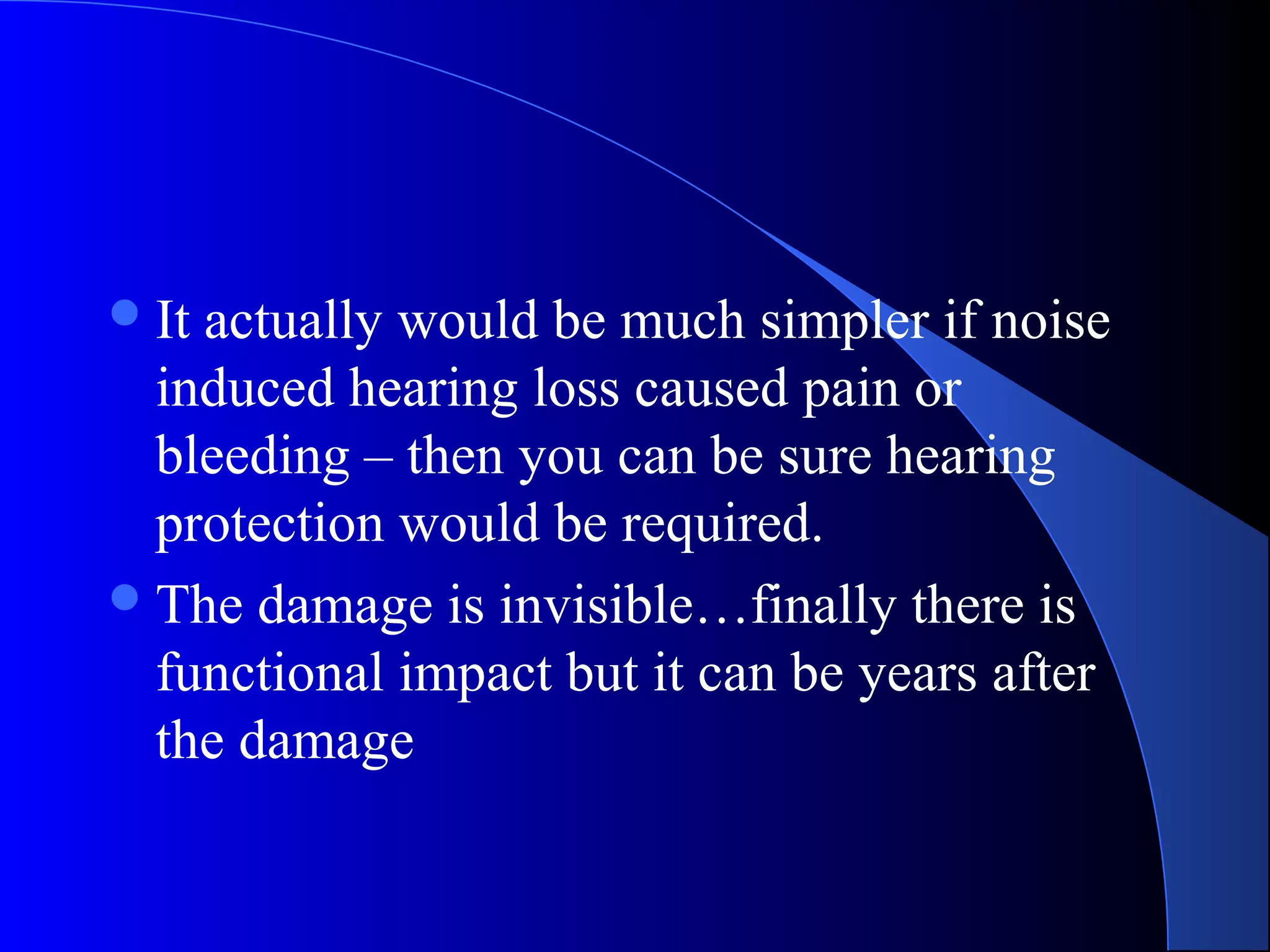 It actually would be much simpler if noise
induced hearing loss caused pain or
bleeding – then you can be sure hearing
protection would be required.
The damage is invisible…finally there is
functional impact but it can be years after
the damage
 
