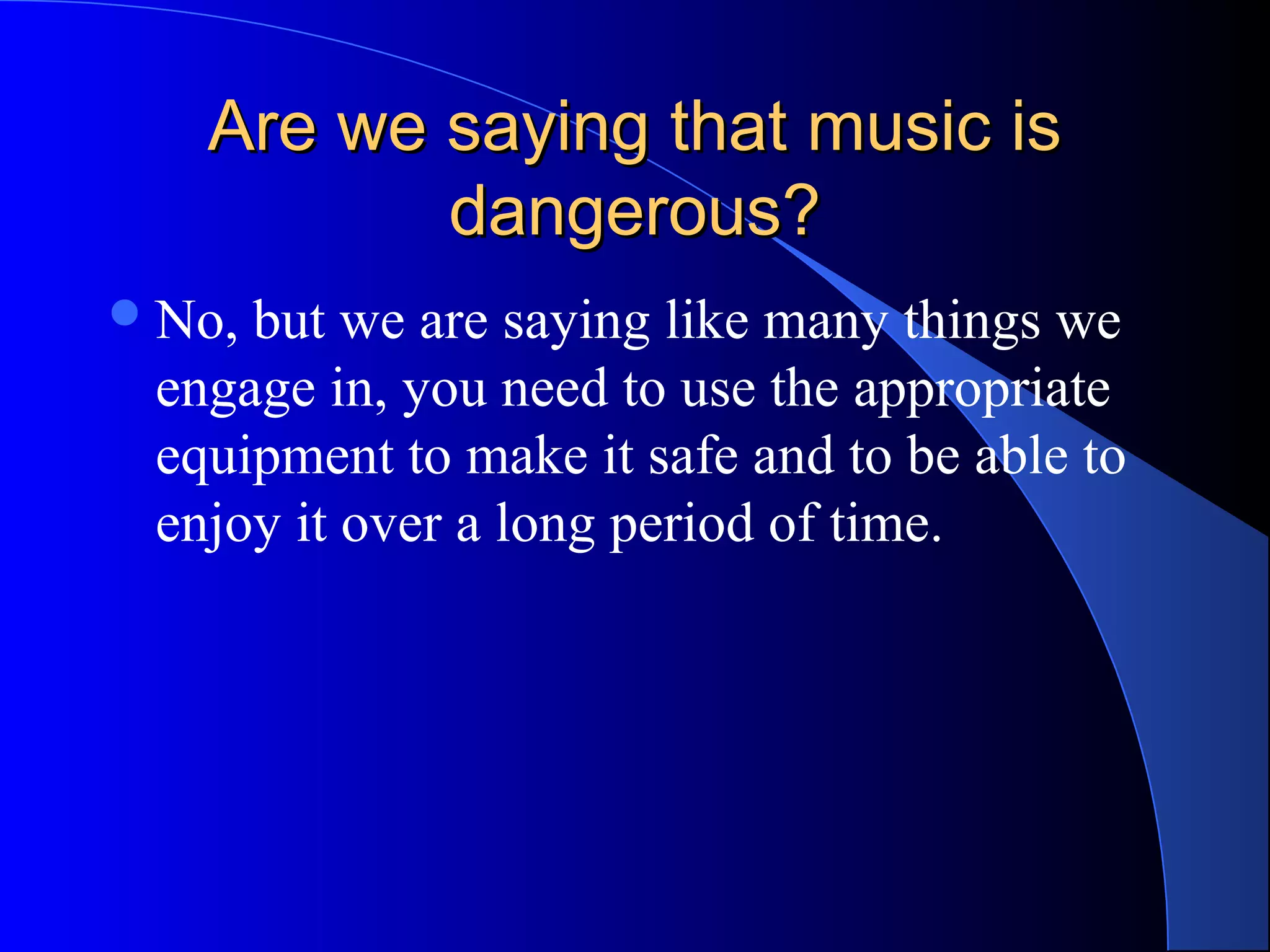 Are we saying that music isAre we saying that music is
dangerous?dangerous?
No, but we are saying like many things we
engage in, you need to use the appropriate
equipment to make it safe and to be able to
enjoy it over a long period of time.
 