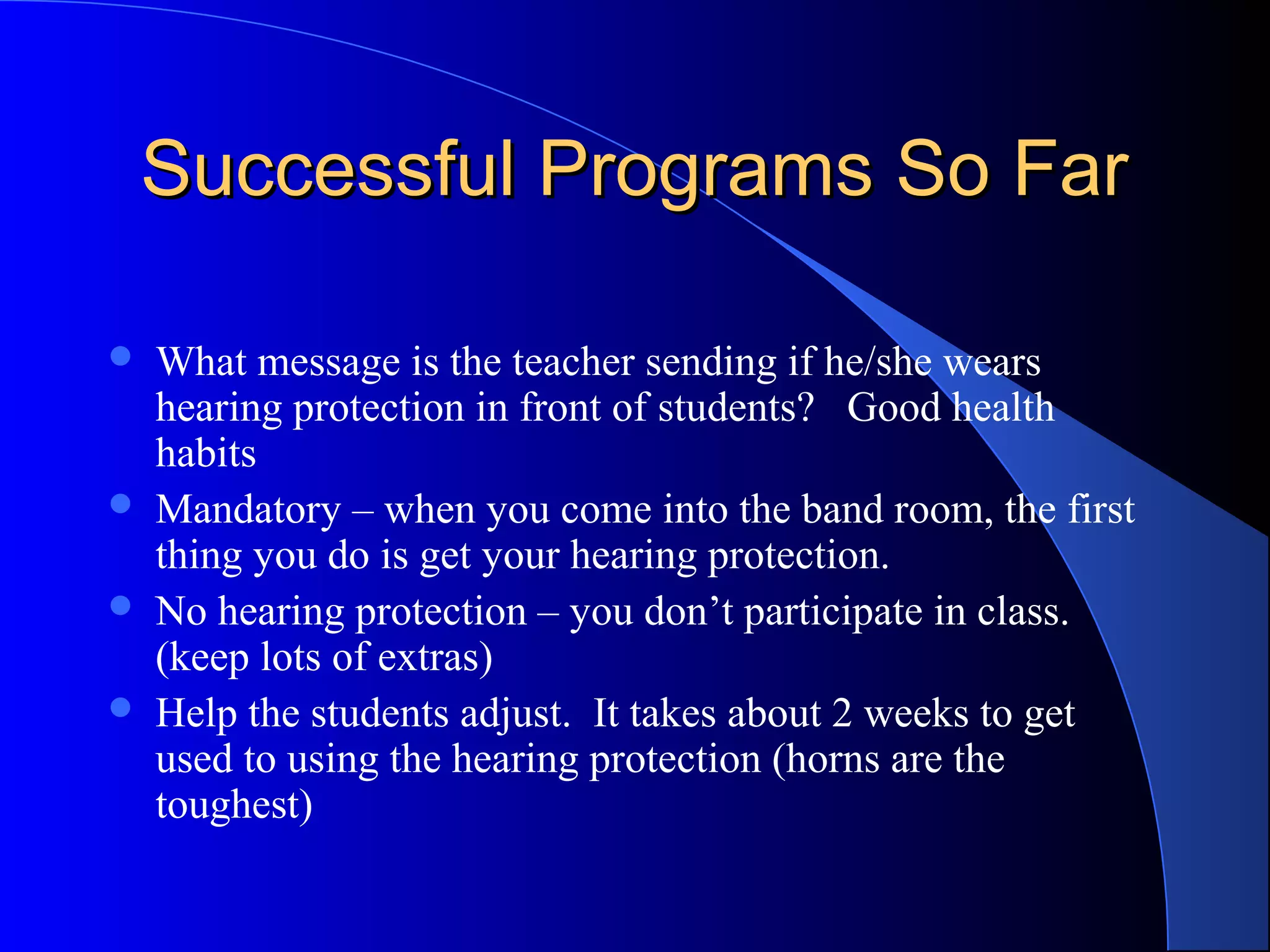 Successful Programs So FarSuccessful Programs So Far
 What message is the teacher sending if he/she wears
hearing protection in front of students? Good health
habits
 Mandatory – when you come into the band room, the first
thing you do is get your hearing protection.
 No hearing protection – you don’t participate in class.
(keep lots of extras)
 Help the students adjust. It takes about 2 weeks to get
used to using the hearing protection (horns are the
toughest)
 