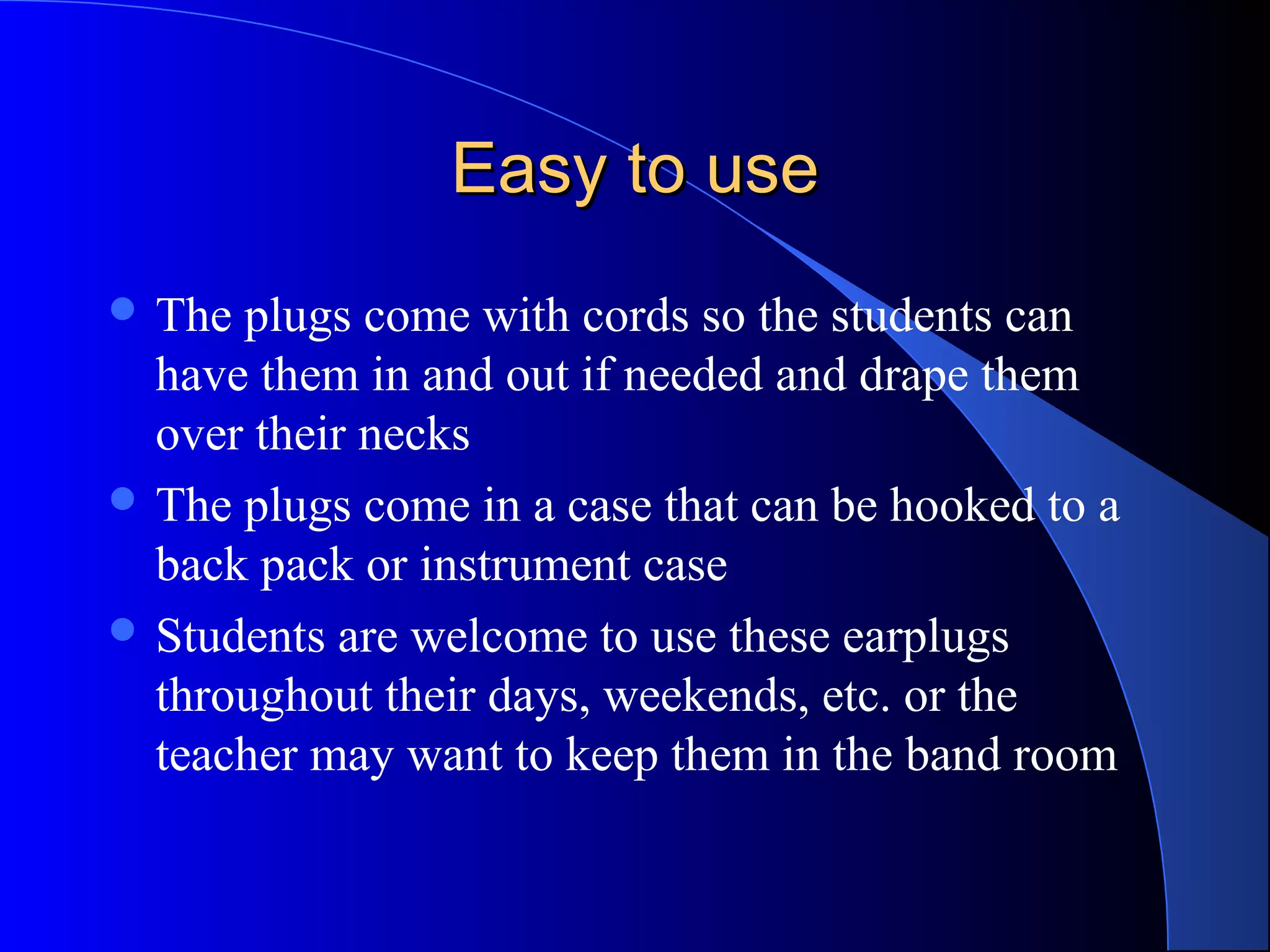 Easy to useEasy to use
 The plugs come with cords so the students can
have them in and out if needed and drape them
over their necks
 The plugs come in a case that can be hooked to a
back pack or instrument case
 Students are welcome to use these earplugs
throughout their days, weekends, etc. or the
teacher may want to keep them in the band room
 
