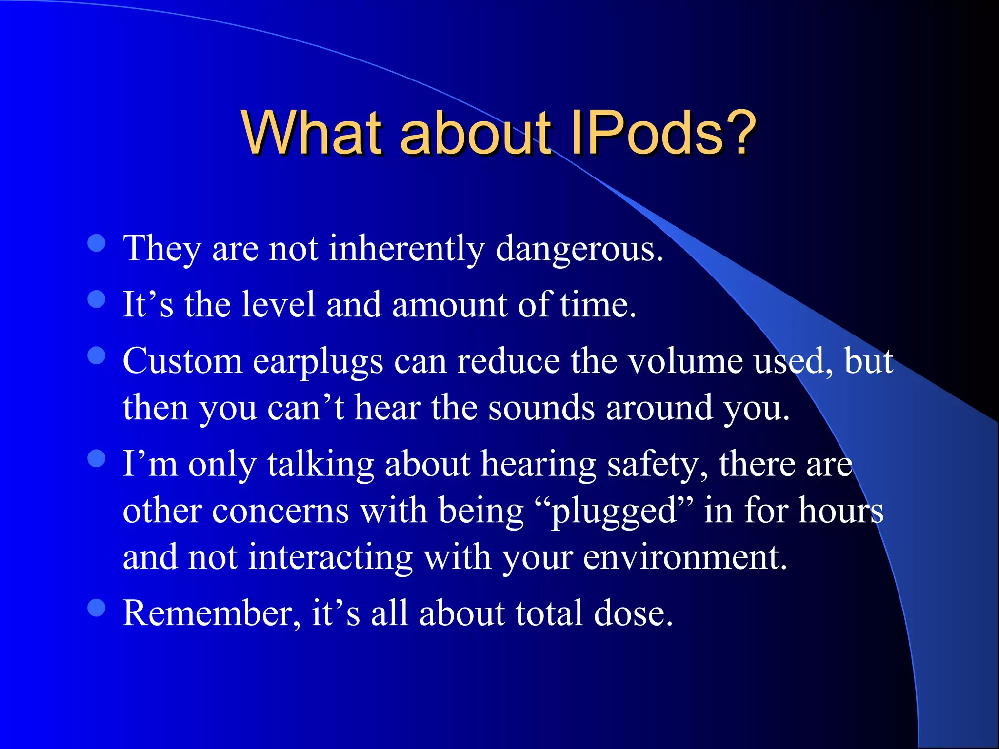 What about IPods?What about IPods?
 They are not inherently dangerous.
 It’s the level and amount of time.
 Custom earplugs can reduce the volume used, but
then you can’t hear the sounds around you.
 I’m only talking about hearing safety, there are
other concerns with being “plugged” in for hours
and not interacting with your environment.
 Remember, it’s all about total dose.
 