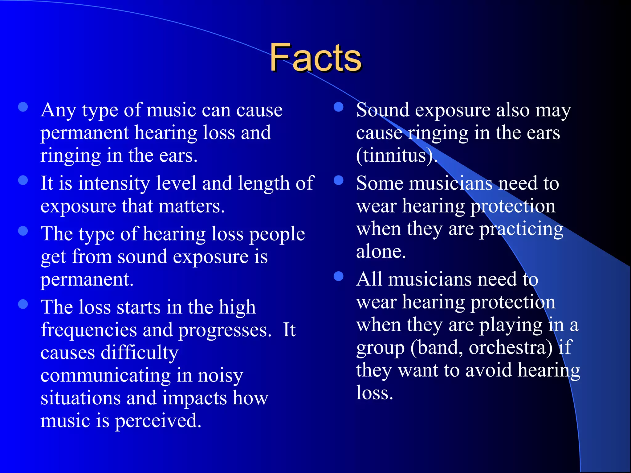 FactsFacts
 Any type of music can cause
permanent hearing loss and
ringing in the ears.
 It is intensity level and length of
exposure that matters.
 The type of hearing loss people
get from sound exposure is
permanent.
 The loss starts in the high
frequencies and progresses. It
causes difficulty
communicating in noisy
situations and impacts how
music is perceived.
 Sound exposure also may
cause ringing in the ears
(tinnitus).
 Some musicians need to
wear hearing protection
when they are practicing
alone.
 All musicians need to
wear hearing protection
when they are playing in a
group (band, orchestra) if
they want to avoid hearing
loss.
 