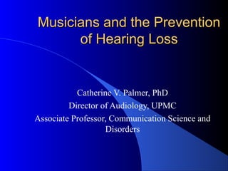 Musicians and the PreventionMusicians and the Prevention
of Hearing Lossof Hearing Loss
Catherine V. Palmer, PhD
Director of Audiology, UPMC
Associate Professor, Communication Science and
Disorders
 