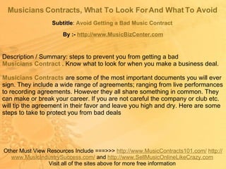 Musicians Contracts, What To Look For And What To Avoid   Subtitle :  Avoid Getting a Bad Music Contract   Other Must View Resources Include ===>>>  http://www.MusicContracts101.com/   http:// www.MusicIndustrySuccess.com /  and  http:// www.SellMusicOnlineLikeCrazy.com   Visit all of the sites above for more free information  By :-  http:// www.MusicBizCenter.com Description / Summary: steps to prevent you from getting a bad  Musicians Contract   . Know what to look for when you make a business deal. Musicians Contracts   are some of the most important documents you will ever sign. They include a wide range of agreements; ranging from live performances to recording agreements. However they all share something in common. They can make or break your career. If you are not careful the company or club etc. will tip the agreement in their favor and leave you high and dry. Here are some steps to take to protect you from bad deals  