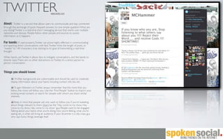 TWITTER                                         www.twitter.com



About: Twitter is a service that allows users to communicate and stay connected
through the exchange of quick, frequent answers to one simple question: What are
you doing? Twitter is a real-time short messaging service that works over multiple
networks and devices. People follow other people and sources to access
information as it happens.

For bands: If used properly, Twitter can prove highly effective in communicating
and sparking direct conversations with fans. Twitter limits the length of posts, or
“tweets” to 140 characters, truly sticking to its’ goal of transmitting a real-time
thought.

When bands use Twitter, it allows fans to instigate conversations, and the bands to
directly reply. There are no other distractions on Twitter, it’s a direct person to
person conversation.


Things you should know:

           Proﬁles backgrounds are customizable and should be used to creatively
       display information about your band, including contact info, bio, etc.

           To gain followers on Twitter, always remember that the more that you
       follow, the more will follow you. Use the “Find People” button to import your
       existing email contacts or search for people with whom you share similar
       interests.

          Keep in mind that people will only want to follow you if you’re tweeting
       about things relevant to them. Don’t be the “Hey come to my show, Hey
       come to my show, Hey come to my show” guy. People want to be engaged.
       Talking about your band, what you’re doing, how you’re feeling, what you’re
       seeing, etc, is what will bring an audience. If your drummer is a silly, crazy guy
       who says funny things, leverage that!
 