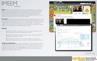 IMEEM                        www.imeem.com


About: imeem is the world’s leading social music service, enabling music fans to discover,
interact and express themselves with music and playlists, and connect with other people
based on shared tastes and interests. imeem pioneered the idea of offering fans free, on-
demand music and video streaming with the costs supported by advertising. imeem
partnered with all four major labels and thousands of artists, independent labels and music
distributors to offer their music and video for free streaming.*

For bands: Like Facebook and MySpace, bands create a proﬁle and upload pictures, videos,
and music. A great feature of imeem is the ability to combine media into playlists, which are
basically slideshows, or groupings of video or music, readily available for viewing and listening.
All of the media comes with embed codes for easy implementation on any platforms,
proﬁles, or sites that allow for html. Friends are made by submitting and approving requests.
imeem also boasts features like creating polls, battles, and blogs.

Add-Ons:
            Proﬁle customization is restricted to the imeem proﬁle customizer; you can
         upload images to be used for the background or header.

            Further customization is all widget based and imeem provides a dashboard for
         organizing the layout of your proﬁle.

            If you sign on for a VIP account with imeem, they give you the option to
         implement Google Analytics on your account, to monitor your proﬁle web metrics.

Things you should know: If your band is working with a company (ingrooves, ioda, etc.)
for digital distribution, imeem offers direct links for listeners to download the songs from
stores on iTunes or Amazon. If you are the artist or own the rights to a song, you will need
to register your song in SNOCAP (www.snocap.com). Once you have done this, you can
manage which songs you want to stream on imeem. Further, for the songs you permit on
imeem, you can also earn money for them.*


                                                                                                     *www.imeem.com > about
 