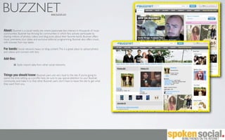 BUZZNET                                      www.buzznet.com




About: Buzznet is a social media site where passionate fans interact in thousands of music
communities. Buzznet has thriving fan communities in which fans actively participate by
sharing millions of photos, videos and blog posts about their favorite bands. Buzznet offers
music premieres, tour dates and exclusive editorial programming. Buzznet also offers music,
with licenses from top labels.

For bands: Social network, heavy on blog content. This is a great place to upload photos
and videos and connect with fans.

Add-Ons:
            Easily import data from other social networks.


Things you should know: Buzznet users are very loyal to the site. If you’re going to
spend the time setting up a proﬁle here, be sure to pay special attention to your Buzznet
community and make it so that other Buzznet users don’t have to leave the site to get what
they want from you.
 
