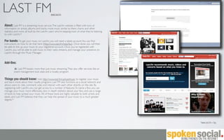 LAST FM                                       www.last.fm



About: Last FM is a streaming music service. The Last.fm website is ﬁlled with tons of
information on artists, albums and tracks, more music similar to them, charts and other
statistics and more, all built by the Last.fm users who’re keeping track of what they’re listening
to with Last.fm.*

For bands: To get your music on Last.fm, you will need a labels account. You can ﬁnd
instructions on how to do that here (http://www.last.fm/help/faq). Once done, you will then
be able to link up your music to your registered account. Once you've registered with
Last.fm, you will be able to add music to their radio streams, and manage your presence on
Last.fm through the Music Manager.


Add-Ons:
            Last FM boasts more than just music streaming. They also offer services like an
         event management tool, stats and a royalty program.

Things you should know: Visit http://www.last.fm/uploadmusic to register your music
and learn more about their royalty programs. Last FM also functions as a social network and
allows users to rate, comment, vote, and interact with each other directly on the site. By
registering with Last.fm, you can get access to a number of features. To name a few, you can
manage your music more effectively, view in depth statistics about your fans, and use a range
of tools to help spread your music. All of these tools are highly valuable to both artists, and
labels, and Last FM believes that they can help the spread of your music to a much greater
degree.*




                                                                                                     *www.last.fm > faq
 