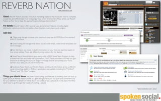 REVERB NATION                                                                 www.reverbnation.com


About: Reverb Nation provides innovative marketing solutions that musicians need to compete,
cooperate, and differentiate in an increasingly noisy online environment. Many artists use Reverb
Nation as their home base for approaching marketing and promotion.*

For bands: Reverb Nation offers several basic and premium features including digital
distribution option, press kits, site builders, buzz trackers, music players and widgets.

Add-Ons:
           Mega song storage: increases your maximum song size to 25MB from the standard
         8MB. $2.95/month

            Great mailing list manager that allows you to store emails, create email templates and
         send messages.

            Fan 360: Gives you more in-depth information on your fans and searches based on
         their email address. There are different pricing options for this feature.

            Street Teams: ReverbNation gives every artist a FREE Street Team Program to help
         activate their fans and make every promotion "viral". These promoters will help you gain
         exposure by talking about you on blogs, in message boards and posting your music,
         banners, tour dates, etc. all over the internet.

            Facebook Apps: Share your Reverb Nation proﬁle and information across a different
         social networking platform. Different application are available including the “My Band”,
         “Shows”, and “My Music” widgets.

Things you should know: Be careful upon adding paid features as monthly dues can rack up
quite quickly. A Reverb Nation proﬁle is a great thing to have as it is a quick and convenient way
for your listeners to stream an entire album (or whatever you upload) all in one place. And they
don’t have to go through the hassles of creating a playlist.


                                                                                                     *www.reverbnation.com > about
 