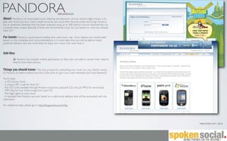 PANDORA                                              www.pandora.com

About: Pandora is an automated music listening and discovery service whose single mission is to
play only music you love. Users create accounts and input their favorite artists and songs. Pandora
has an extensive database that has been analyzed using up to 400 distinct musical characteristics by
a trained music analyst. Basically, it ﬁnds and recommends music for you, based on what you already
listen to.*

For bands: Pandora is growing and adding new users every day. Since stations are randomized
based on the similarities and recommendations, it is more likely that you will be able to reach
potential listeners who are more likely to enjoy your music than over look it.


Add-Ons:
             Pandora has multiple mobile applications so that users are able to stream their stations
         directly from their phones.

Things you should know: The only process for submitting your music (or your band's music)
to Pandora. (It seems tedious but this is the price to pay if you want nterested and loyal listeners!)

You'll need:
- a CD of your music
- a unique UPC code for that CD
- the CD to be available through Amazon (must be a physical CD, not just MP3s for download)
- MP3 ﬁles for two of the songs from your CD
- The legal rights to your music
- A standard free Pandora account, based on a valid email address, that will be associated with this
submission

For additional steps please go to http://blog.pandora.com/faq




                                                                                                         *www.pandora.com > about
 