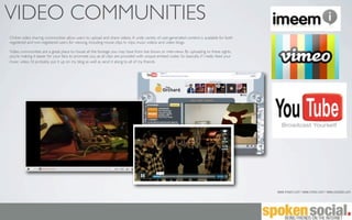 VIDEO COMMUNITIES
Online video sharing communities allow users to upload and share videos. A wide variety of user-generated content is available for both
registered and non-registered users for viewing, including movie clips, tv clips, music videos and video blogs.

Video communities are a great place to house all the footage you may have from live shows or interviews. By uploading to these sights,
you’re making it easier for your fans to promote you, as all clips are provided with unique embed codes. So basically, if I really liked your
music video, I’d probably put it up on my blog as well as send it along to all of my friends.




                                                                                                                                                www.imeem.com | www.vimeo.com | www.youtube.com
 