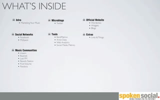 WHAT’S INSIDE
  Intro                      Microblogs                 Official Website
      Marketing Your Music       Twitter                    Wordpress
                                                            Widgets
                                                            Blogs

  Social Networks            Tools                      Extras
      Facebook                   BandMetrics                Links & Things
      MySpace                    Artist Data
                                 Web Analytics
                                 Social Media Metrics

  Music Communities
      imeem
      Buzznet
      Last FM
      Reverb Nation
      Pure Volume
      Pandora
 